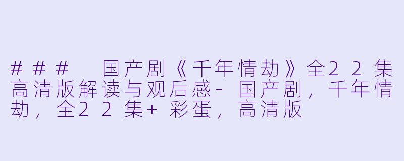 ### 国产剧《千年情劫》全22集高清版解读与观后感-国产剧，千年情劫，全22集+彩蛋，高清版