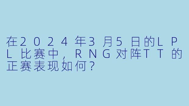 在2024年3月5日的LPL比赛中,RNG对阵TT的正赛表现如何?