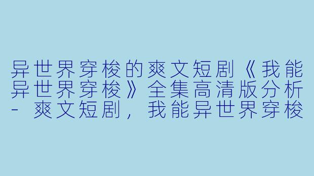 异世界穿梭的爽文短剧《我能异世界穿梭》全集高清版分析-爽文短剧，我能异世界穿梭，全集，高清版