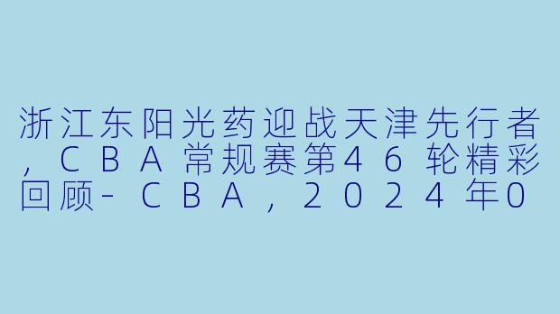浙江东阳光药迎战天津先行者，CBA常规赛第46轮精彩回顾-CBA，2024年03月21日 CBA常规赛第46轮 浙江东阳光药vs天津先行者，正赛，高清版