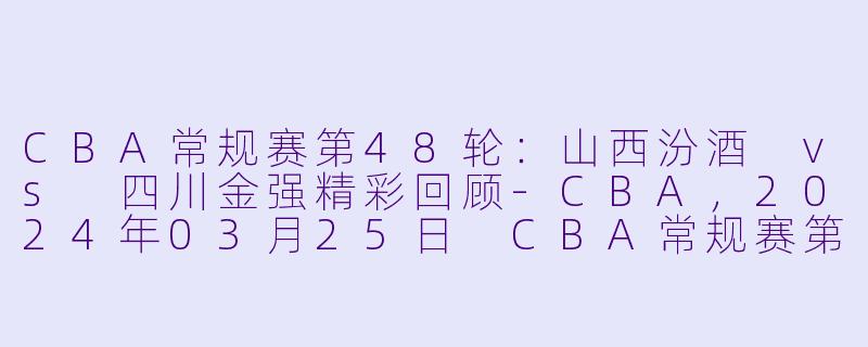 CBA常规赛第48轮：山西汾酒 vs 四川金强精彩回顾-CBA，2024年03月25日 CBA常规赛第48轮 山西汾酒vs四川金强，正赛，高清版