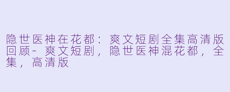 隐世医神在花都：爽文短剧全集高清版回顾-爽文短剧，隐世医神混花都，全集，高清版