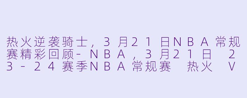 热火逆袭骑士，3月21日NBA常规赛精彩回顾-NBA，3月21日 23-24赛季NBA常规赛 热火 VS 骑士，正赛，高清版