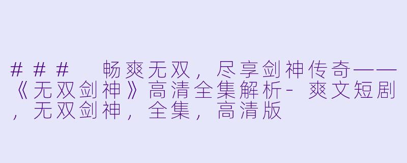 ### 畅爽无双，尽享剑神传奇——《无双剑神》高清全集解析-爽文短剧，无双剑神，全集，高清版