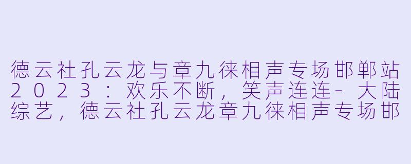 德云社孔云龙与章九徕相声专场邯郸站2023：欢乐不断，笑声连连-大陆综艺，德云社孔云龙章九徕相声专场邯郸站 2023，更新至07集，高清版