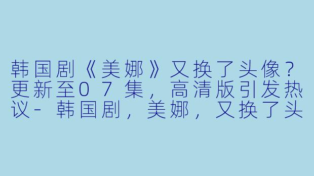 韩国剧《美娜》又换了头像？更新至07集，高清版引发热议-韩国剧，美娜，又换了头像？，更新至07集，高清版