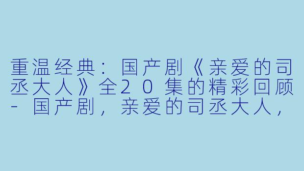 重温经典：国产剧《亲爱的司丞大人》全20集的精彩回顾-国产剧，亲爱的司丞大人，全20集，
