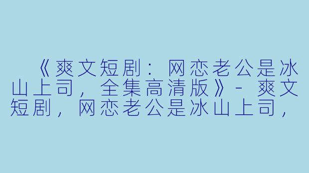  《爽文短剧：网恋老公是冰山上司，全集高清版》-爽文短剧，网恋老公是冰山上司，全集，高清版
