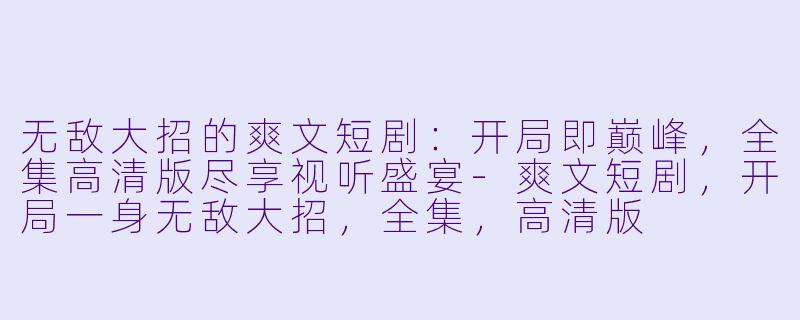 无敌大招的爽文短剧：开局即巅峰，全集高清版尽享视听盛宴-爽文短剧，开局一身无敌大招，全集，高清版