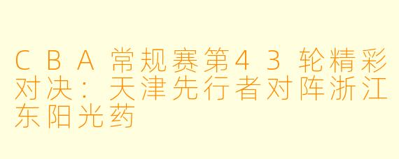 CBA常规赛第43轮精彩对决：天津先行者对阵浙江东阳光药
