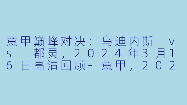 意甲巅峰对决：乌迪内斯 vs 都灵，2024年3月16日高清回顾-意甲，2024年03月16日 意甲联赛 乌迪内斯vs都灵，正赛，高清版