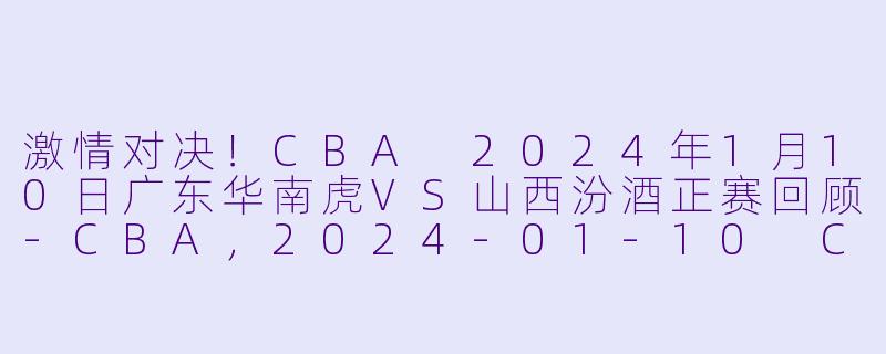 激情对决！CBA 2024年1月10日广东华南虎VS山西汾酒正赛回顾-CBA，2024-01-10 CBA 广东华南虎 VS 山西汾酒，正赛，高清版