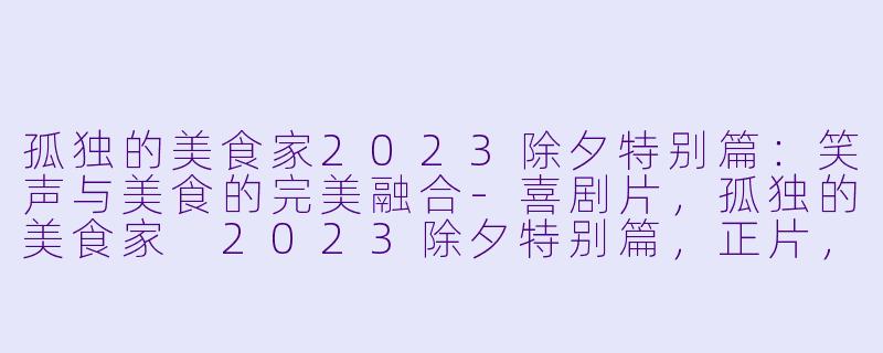 孤独的美食家2023除夕特别篇：笑声与美食的完美融合-喜剧片，孤独的美食家 2023除夕特别篇，正片，高清版