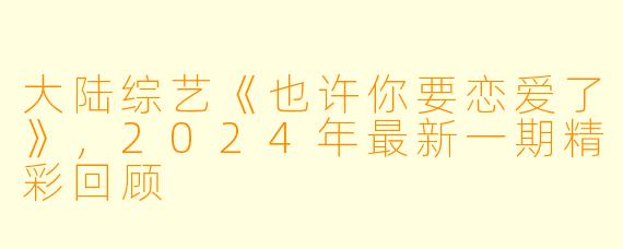 大陆综艺《也许你要恋爱了》,2024年最新一期精彩回顾