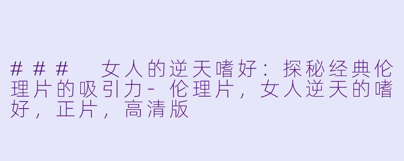 ### 女人的逆天嗜好：探秘经典伦理片的吸引力-伦理片，女人逆天的嗜好，正片，高清版