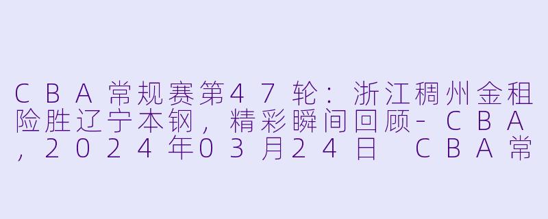 CBA常规赛第47轮：浙江稠州金租险胜辽宁本钢，精彩瞬间回顾-CBA，2024年03月24日 CBA常规赛第47轮 浙江稠州金租vs辽宁本钢，正赛，高清版