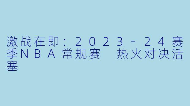 激战在即：2023-24赛季NBA常规赛 热火对决活塞