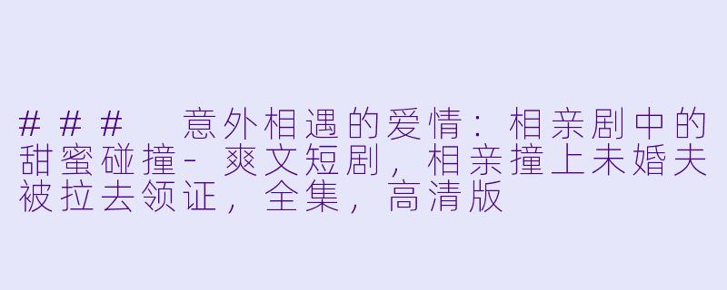 ### 意外相遇的爱情：相亲剧中的甜蜜碰撞-爽文短剧，相亲撞上未婚夫被拉去领证，全集，高清版