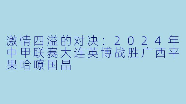 激情四溢的对决：2024年中甲联赛大连英博战胜广西平果哈嘹国晶
