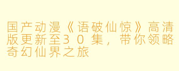 国产动漫《语破仙惊》高清版更新至30集，带你领略奇幻仙界之旅