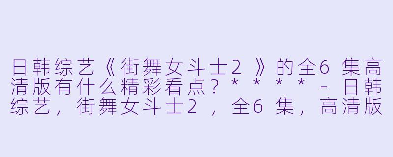 日韩综艺《街舞女斗士2》的全6集高清版有什么精彩看点?****