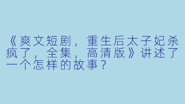 《爽文短剧,重生后太子妃杀疯了,全集,高清版》讲述了一个怎样的故事?
