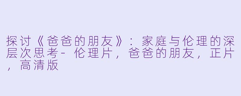 探讨《爸爸的朋友》：家庭与伦理的深层次思考-伦理片，爸爸的朋友，正片，高清版