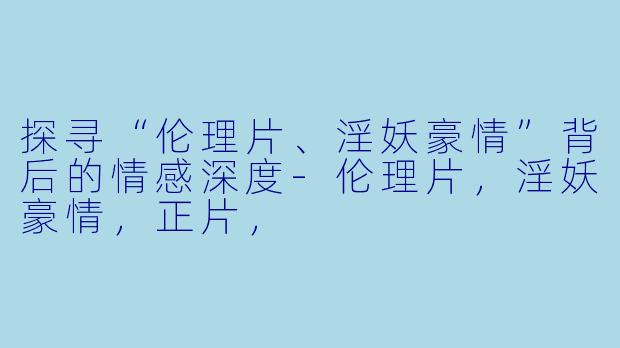 探寻“伦理片、淫妖豪情”背后的情感深度-伦理片，淫妖豪情，正片，