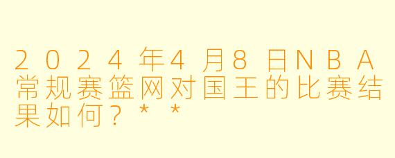 2024年4月8日NBA常规赛篮网对国王的比赛结果如何?**