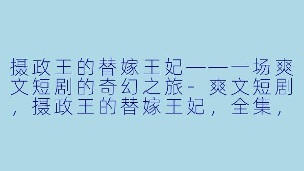 摄政王的替嫁王妃——一场爽文短剧的奇幻之旅-爽文短剧，摄政王的替嫁王妃，全集，高清版