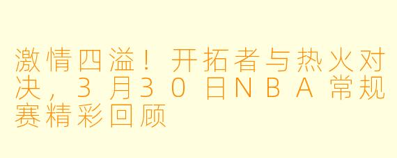 激情四溢！开拓者与热火对决，3月30日NBA常规赛精彩回顾