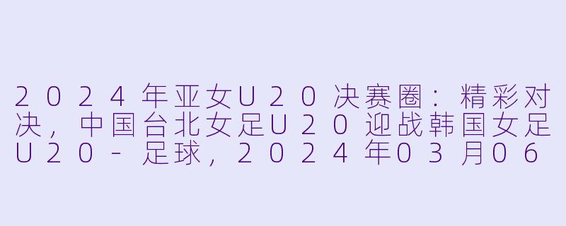 2024年亚女U20决赛圈：精彩对决，中国台北女足U20迎战韩国女足U20-足球，2024年03月06日 亚女U20决赛圈 中国台北女足U20vs韩国女足U20，正赛，高清版