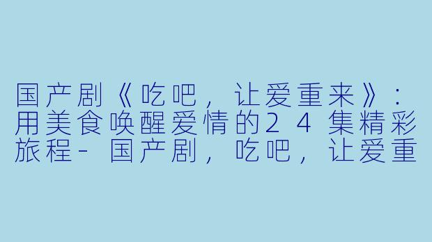 国产剧《吃吧，让爱重来》：用美食唤醒爱情的24集精彩旅程-国产剧，吃吧，让爱重来，全24集，高清版
