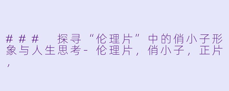 ### 探寻“伦理片”中的俏小子形象与人生思考-伦理片，俏小子，正片，