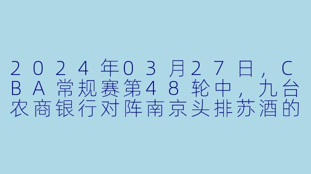 2024年03月27日,CBA常规赛第48轮中,九台农商银行对阵南京头排苏酒的比赛结果是什么?****