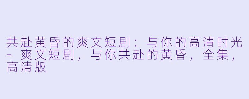 共赴黄昏的爽文短剧：与你的高清时光-爽文短剧，与你共赴的黄昏，全集，高清版