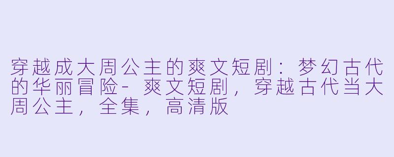 穿越成大周公主的爽文短剧：梦幻古代的华丽冒险-爽文短剧，穿越古代当大周公主，全集，高清版