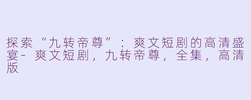 探索“九转帝尊”：爽文短剧的高清盛宴-爽文短剧，九转帝尊，全集，高清版