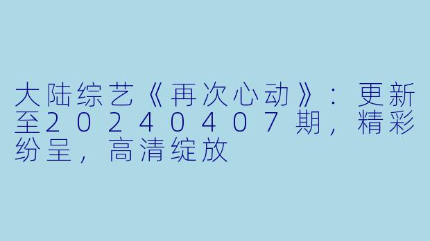 大陆综艺《再次心动》：更新至20240407期，精彩纷呈，高清绽放