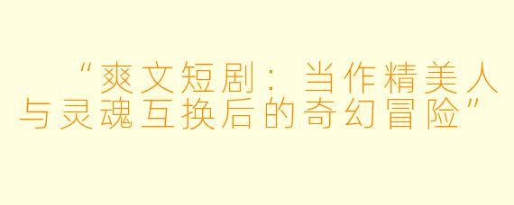  “爽文短剧：当作精美人与灵魂互换后的奇幻冒险”