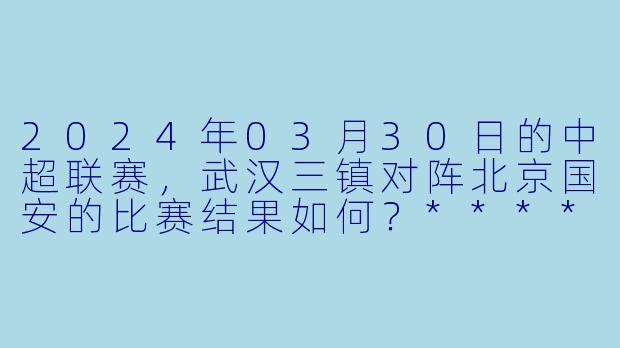 2024年03月30日的中超联赛,武汉三镇对阵北京国安的比赛结果如何?****