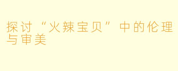 探讨“火辣宝贝”中的伦理与审美