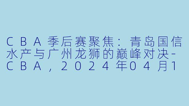 CBA季后赛聚焦：青岛国信水产与广州龙狮的巅峰对决-CBA，2024年04月11日 CBA季后赛12进8 青岛国信水产vs广州龙狮，正赛，高清版