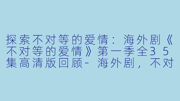 探索不对等的爱情：海外剧《不对等的爱情》第一季全35集高清版回顾-海外剧，不对等的爱情第一季，全35集，高清版