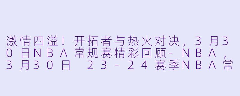 激情四溢！开拓者与热火对决，3月30日NBA常规赛精彩回顾-NBA，3月30日 23-24赛季NBA常规赛 开拓者 VS 热火，正赛，高清版