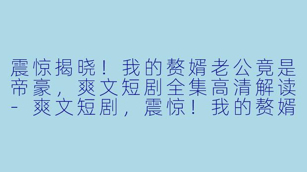 震惊揭晓！我的赘婿老公竟是帝豪，爽文短剧全集高清解读-爽文短剧，震惊！我的赘婿老公竟是帝豪，全集，高清版