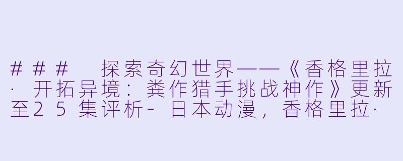 ### 探索奇幻世界——《香格里拉·开拓异境：粪作猎手挑战神作》更新至25集评析-日本动漫，香格里拉·开拓异境～粪作猎手挑战神作～，更新至25集，