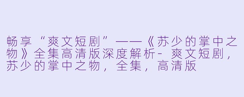 畅享“爽文短剧”——《苏少的掌中之物》全集高清版深度解析-爽文短剧，苏少的掌中之物，全集，高清版