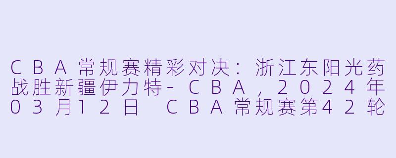 CBA常规赛精彩对决：浙江东阳光药战胜新疆伊力特-CBA，2024年03月12日 CBA常规赛第42轮 浙江东阳光药vs新疆伊力特，正赛，高清版