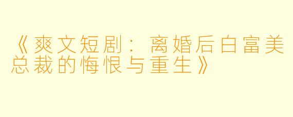 《爽文短剧：离婚后白富美总裁的悔恨与重生》